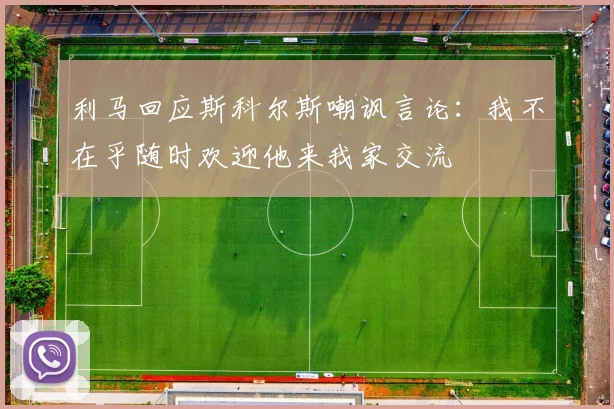 利马回应斯科尔斯嘲讽言论：我不在乎随时欢迎他来我家交流
